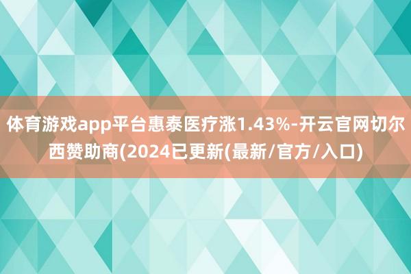 体育游戏app平台惠泰医疗涨1.43%-开云官网切尔西赞助商(2024已更新(最新/官方/入口)