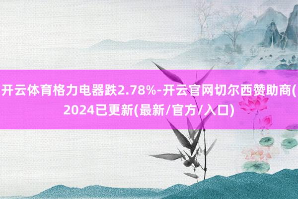 开云体育格力电器跌2.78%-开云官网切尔西赞助商(2024已更新(最新/官方/入口)