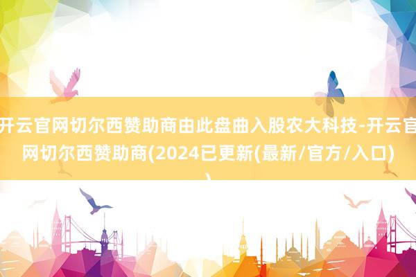 开云官网切尔西赞助商由此盘曲入股农大科技-开云官网切尔西赞助商(2024已更新(最新/官方/入口)