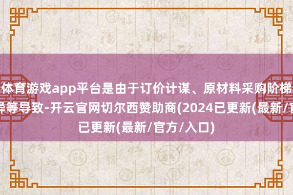 体育游戏app平台是由于订价计谋、原材料采购阶梯、工艺互异等导致-开云官网切尔西赞助商(2024已更新(最新/官方/入口)