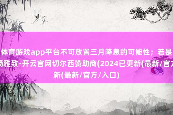 体育游戏app平台不可放置三月降息的可能性；若是数据弘扬雅致-开云官网切尔西赞助商(2024已更新(最新/官方/入口)