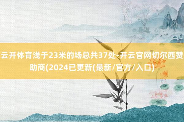 云开体育浅于23米的场总共37处-开云官网切尔西赞助商(2024已更新(最新/官方/入口)