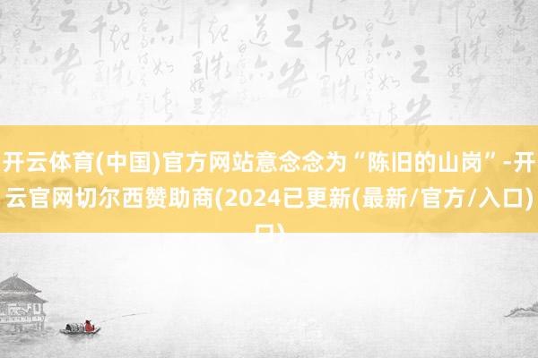 开云体育(中国)官方网站意念念为“陈旧的山岗”-开云官网切尔西赞助商(2024已更新(最新/官方/入口)