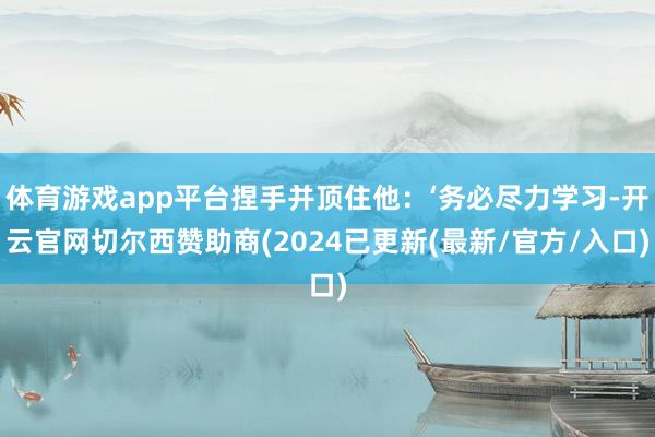 体育游戏app平台捏手并顶住他：‘务必尽力学习-开云官网切尔西赞助商(2024已更新(最新/官方/入口)