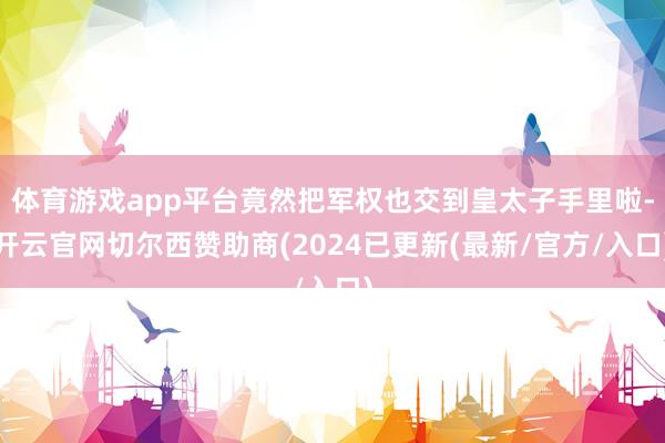 体育游戏app平台竟然把军权也交到皇太子手里啦-开云官网切尔西赞助商(2024已更新(最新/官方/入口)