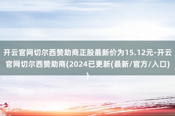 开云官网切尔西赞助商正股最新价为15.12元-开云官网切尔西赞助商(2024已更新(最新/官方/入口)