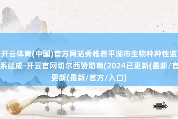 开云体育(中国)官方网站秀雅着平湖市生物种种性监测网罗体系建成-开云官网切尔西赞助商(2024已更新(最新/官方/入口)