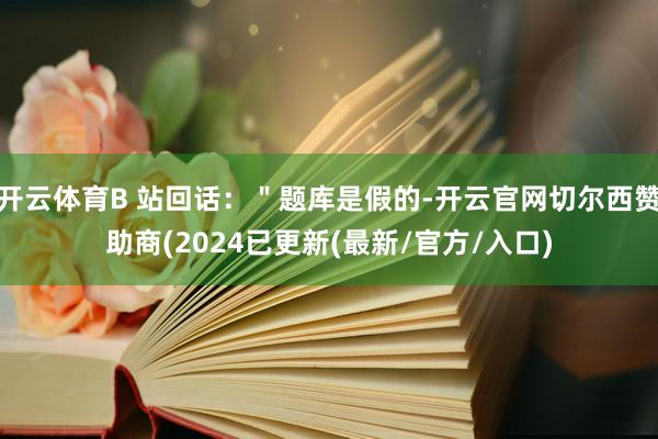 开云体育B 站回话：＂题库是假的-开云官网切尔西赞助商(2024已更新(最新/官方/入口)