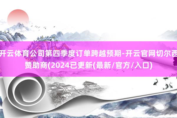 开云体育公司第四季度订单跨越预期-开云官网切尔西赞助商(2024已更新(最新/官方/入口)