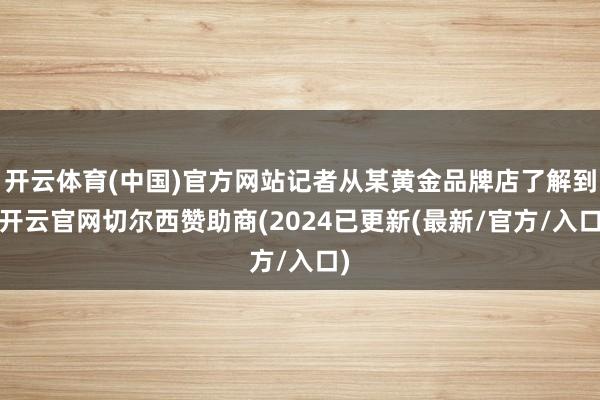 开云体育(中国)官方网站记者从某黄金品牌店了解到-开云官网切尔西赞助商(2024已更新(最新/官方/入口)