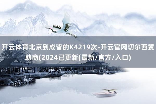 开云体育北京到成皆的K4219次-开云官网切尔西赞助商(2024已更新(最新/官方/入口)