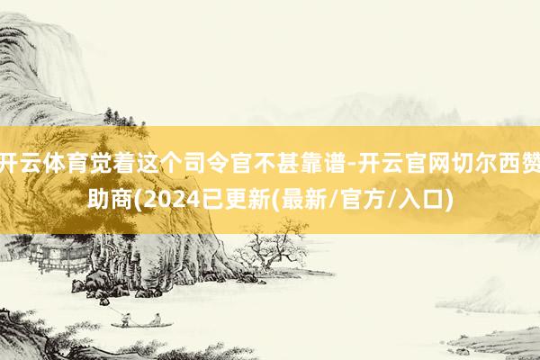 开云体育觉着这个司令官不甚靠谱-开云官网切尔西赞助商(2024已更新(最新/官方/入口)