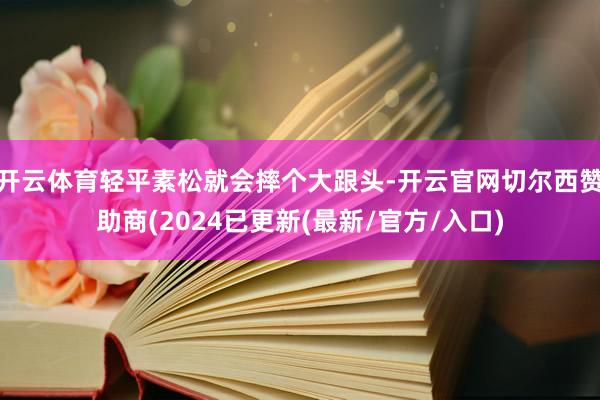 开云体育轻平素松就会摔个大跟头-开云官网切尔西赞助商(2024已更新(最新/官方/入口)