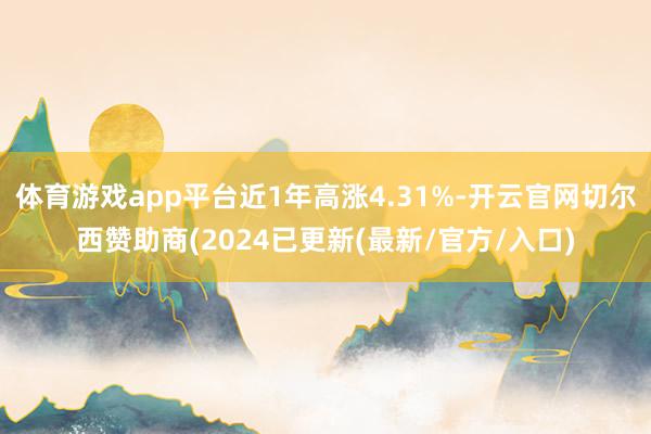 体育游戏app平台近1年高涨4.31%-开云官网切尔西赞助商(2024已更新(最新/官方/入口)