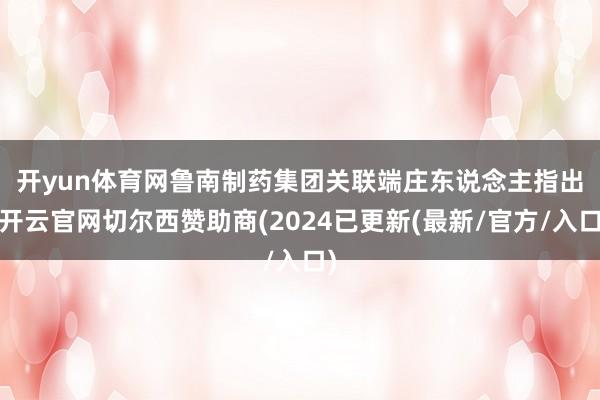 开yun体育网　　鲁南制药集团关联端庄东说念主指出-开云官网切尔西赞助商(2024已更新(最新/官方/入口)