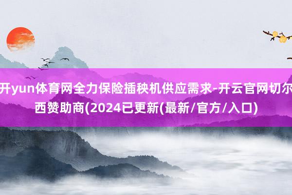 开yun体育网全力保险插秧机供应需求-开云官网切尔西赞助商(2024已更新(最新/官方/入口)