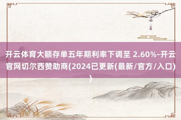 开云体育大额存单五年期利率下调至 2.60%-开云官网切尔西赞助商(2024已更新(最新/官方/入口)