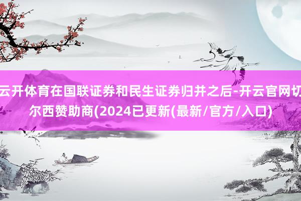 云开体育在国联证券和民生证券归并之后-开云官网切尔西赞助商(2024已更新(最新/官方/入口)