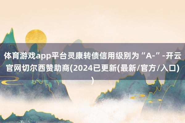 体育游戏app平台灵康转债信用级别为“A-”-开云官网切尔西赞助商(2024已更新(最新/官方/入口)