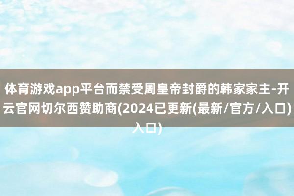 体育游戏app平台而禁受周皇帝封爵的韩家家主-开云官网切尔西赞助商(2024已更新(最新/官方/入口)